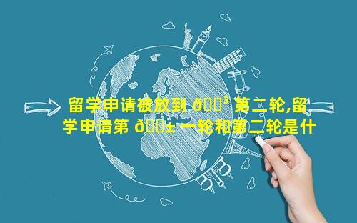 留学申请被放到 🐳 第二轮,留学申请第 🐱 一轮和第二轮是什么